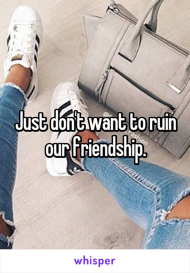 Just don't want to ruin our friendship.