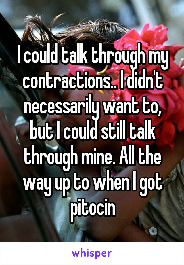 I could talk through my contractions.. I didn't necessarily want to, but I could still talk through mine. All the way up to when I got pitocin