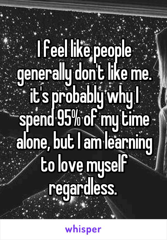 I feel like people generally don't like me. it's probably why I spend 95% of my time alone, but I am learning to love myself regardless. 