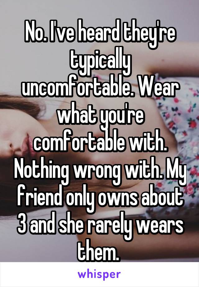 No. I've heard they're typically uncomfortable. Wear what you're comfortable with. Nothing wrong with. My friend only owns about 3 and she rarely wears them. 