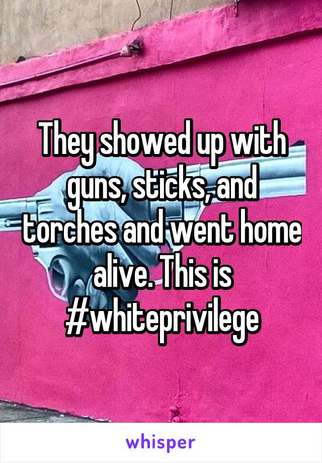 They showed up with guns, sticks, and torches and went home alive. This is #whiteprivilege