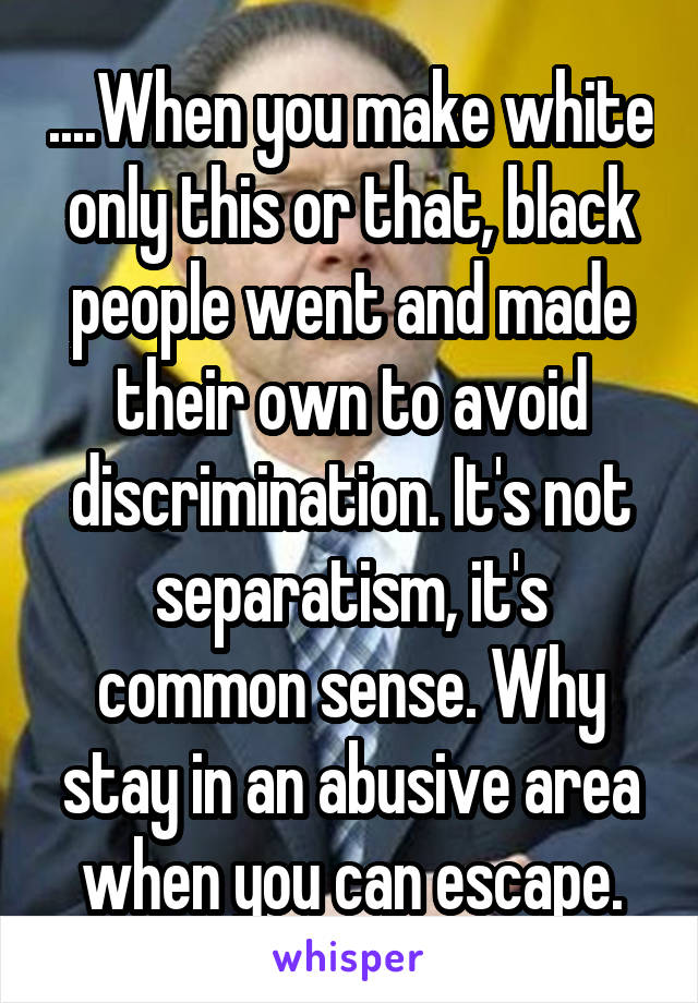 ....When you make white only this or that, black people went and made their own to avoid discrimination. It's not separatism, it's common sense. Why stay in an abusive area when you can escape.