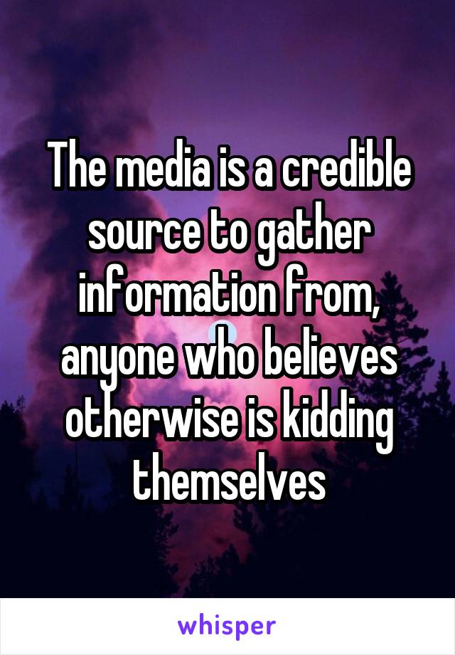 The media is a credible source to gather information from, anyone who believes otherwise is kidding themselves