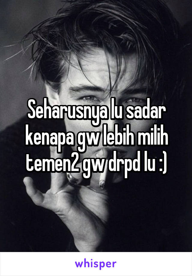 Seharusnya lu sadar kenapa gw lebih milih temen2 gw drpd lu :)