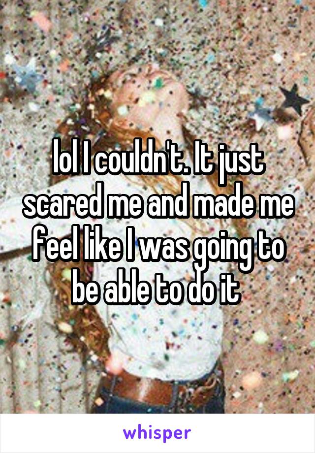 lol I couldn't. It just scared me and made me feel like I was going to be able to do it 