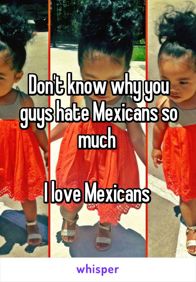 Don't know why you guys hate Mexicans so much 

I love Mexicans 