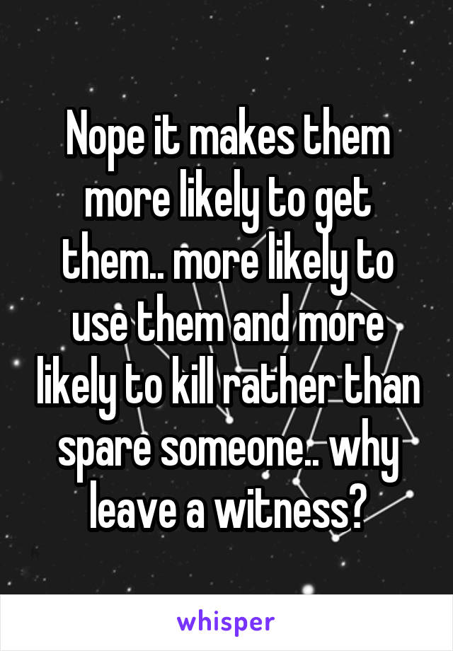 Nope it makes them more likely to get them.. more likely to use them and more likely to kill rather than spare someone.. why leave a witness?