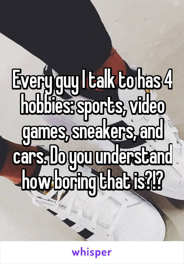 Every guy I talk to has 4 hobbies: sports, video games, sneakers, and cars. Do you understand how boring that is?!?