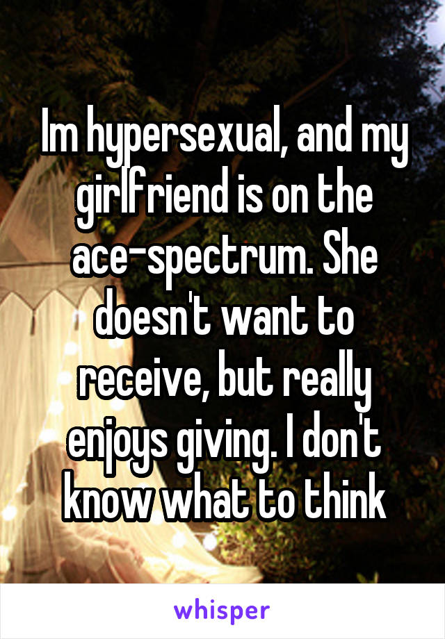 Im hypersexual, and my girlfriend is on the ace-spectrum. She doesn't want to receive, but really enjoys giving. I don't know what to think