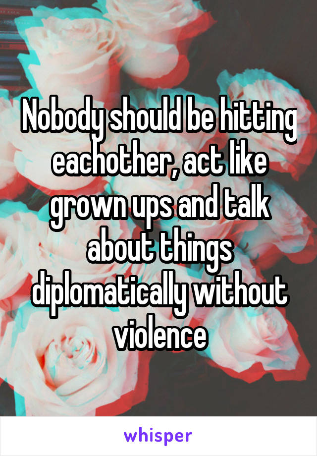 Nobody should be hitting eachother, act like grown ups and talk about things diplomatically without violence