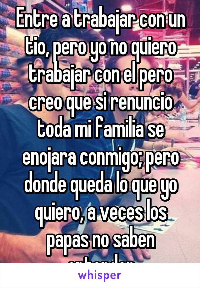 Entre a trabajar con un tio, pero yo no quiero trabajar con el pero creo que si renuncio toda mi familia se enojara conmigo; pero donde queda lo que yo quiero, a veces los papas no saben entender