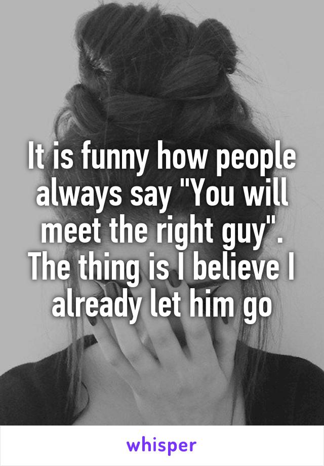 It is funny how people always say "You will meet the right guy". The thing is I believe I already let him go