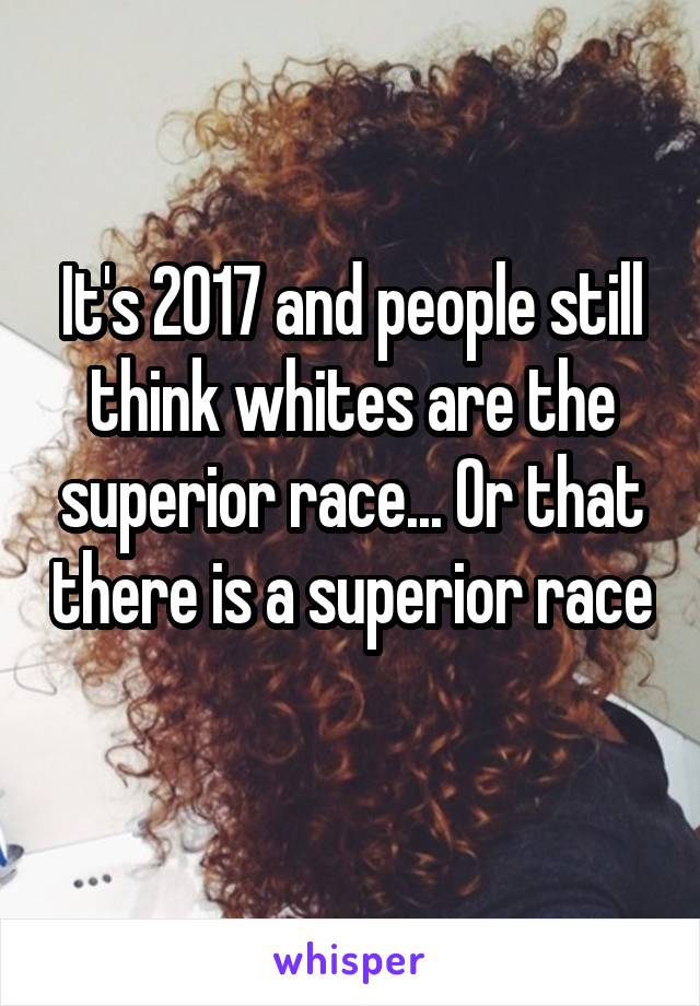 It's 2017 and people still think whites are the superior race... Or that there is a superior race 