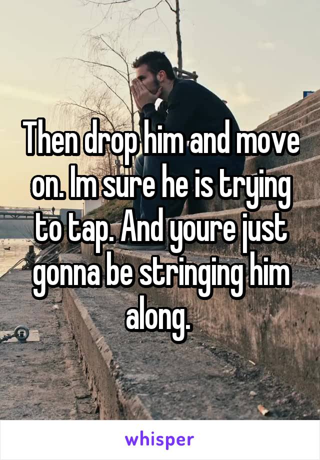 Then drop him and move on. Im sure he is trying to tap. And youre just gonna be stringing him along. 