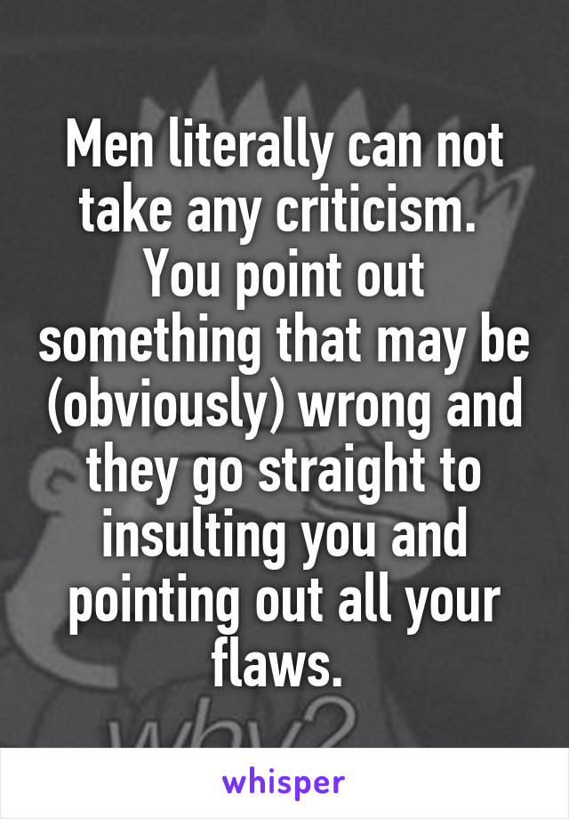 Men literally can not take any criticism. 
You point out something that may be (obviously) wrong and they go straight to insulting you and pointing out all your flaws. 