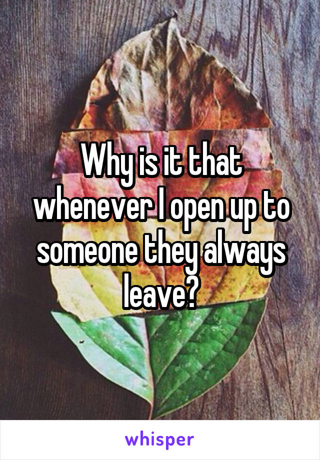 Why is it that whenever I open up to someone they always leave?