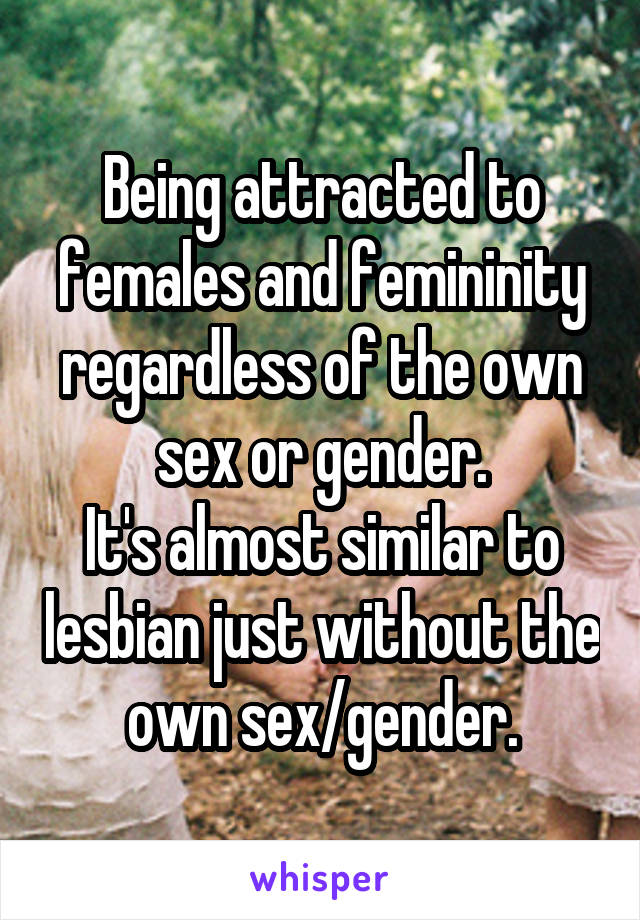 Being attracted to females and femininity regardless of the own sex or gender.
It's almost similar to lesbian just without the own sex/gender.