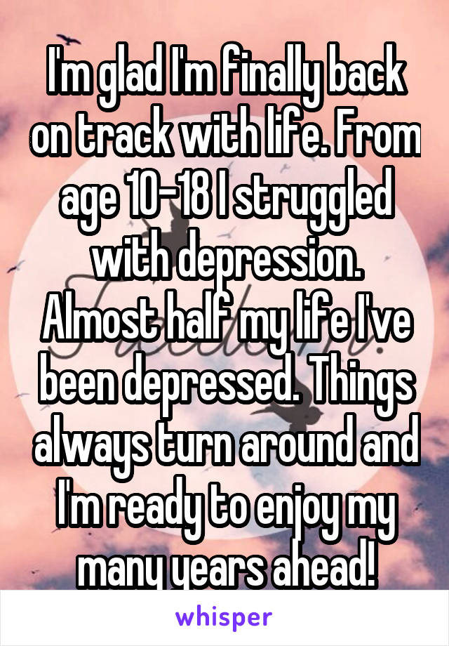 I'm glad I'm finally back on track with life. From age 10-18 I struggled with depression. Almost half my life I've been depressed. Things always turn around and I'm ready to enjoy my many years ahead!