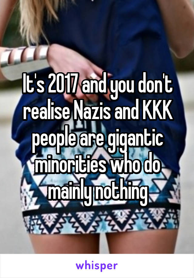 It's 2017 and you don't realise Nazis and KKK people are gigantic minorities who do mainly nothing