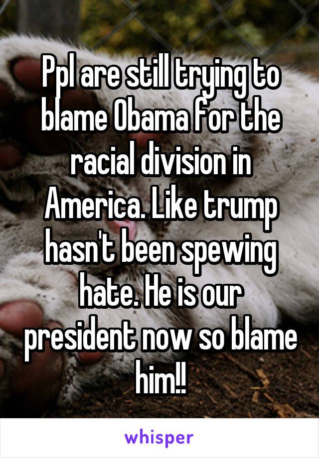 Ppl are still trying to blame Obama for the racial division in America. Like trump hasn't been spewing hate. He is our president now so blame him!!