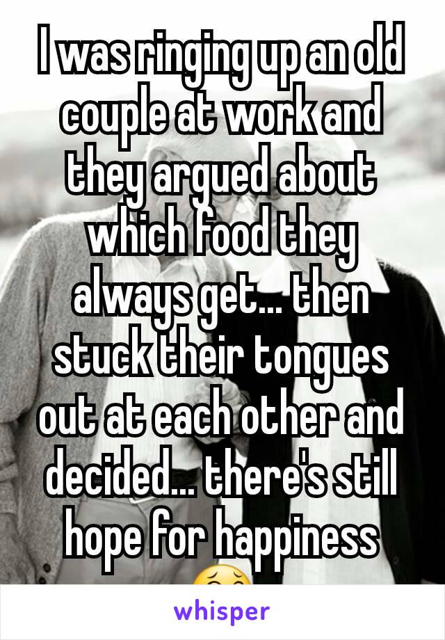 I was ringing up an old couple at work and they argued about which food they always get... then stuck their tongues out at each other and decided... there's still hope for happiness 😂