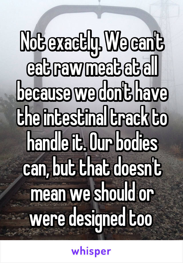 Not exactly. We can't eat raw meat at all because we don't have the intestinal track to handle it. Our bodies can, but that doesn't mean we should or were designed too 