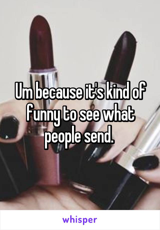 Um because it's kind of funny to see what people send. 