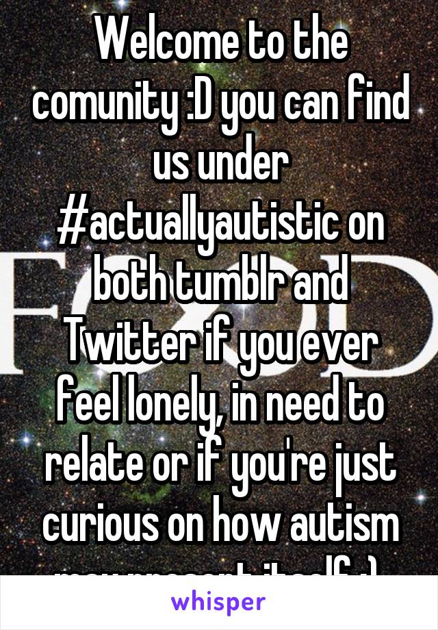 Welcome to the comunity :D you can find us under #actuallyautistic on both tumblr and Twitter if you ever feel lonely, in need to relate or if you're just curious on how autism may present itself :) 