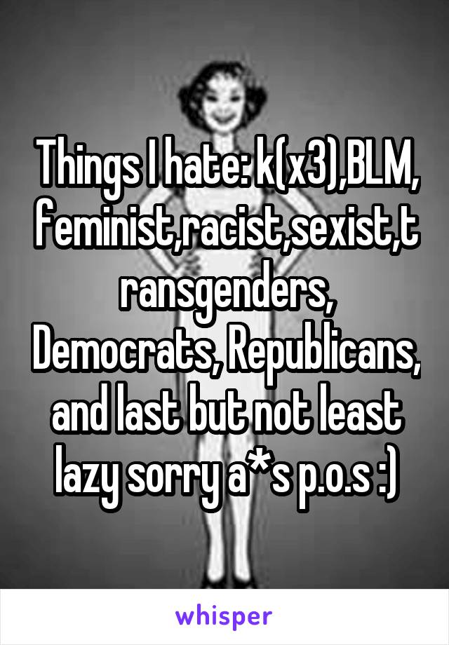 Things I hate: k(x3),BLM, feminist,racist,sexist,transgenders, Democrats, Republicans, and last but not least lazy sorry a*s p.o.s :)