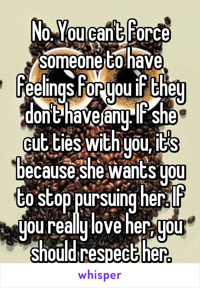 No. You can't force someone to have feelings for you if they don't have any. If she cut ties with you, it's because she wants you to stop pursuing her. If you really love her, you should respect her.