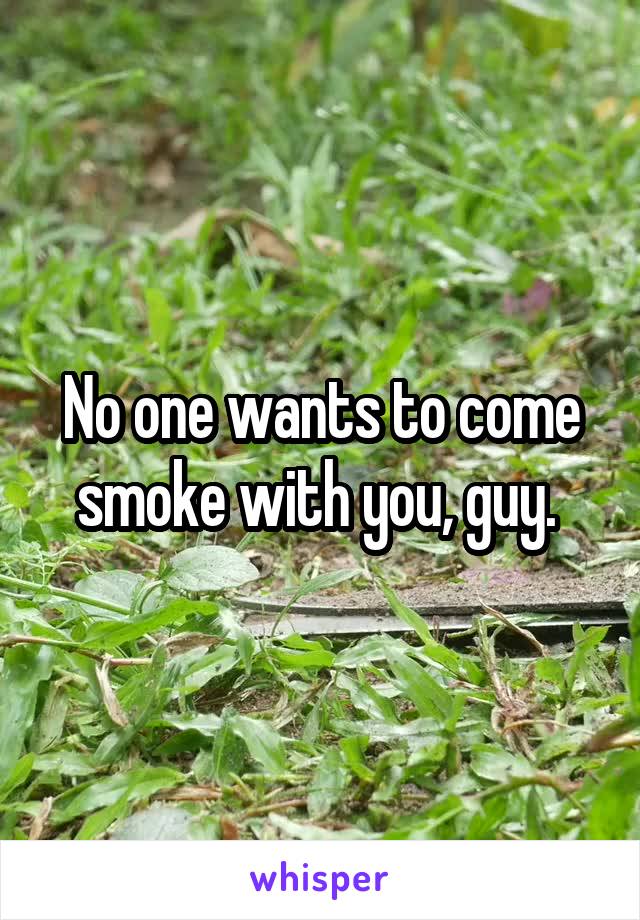 No one wants to come smoke with you, guy. 