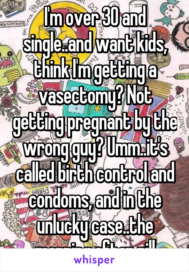 I'm over 30 and single..and want kids, think I'm getting a vasectomy? Not getting pregnant by the wrong guy? Umm..it's called birth control and condoms, and in the unlucky case..the morning after pill