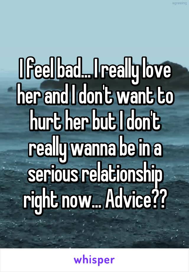 I feel bad... I really love her and I don't want to hurt her but I don't really wanna be in a serious relationship right now... Advice??