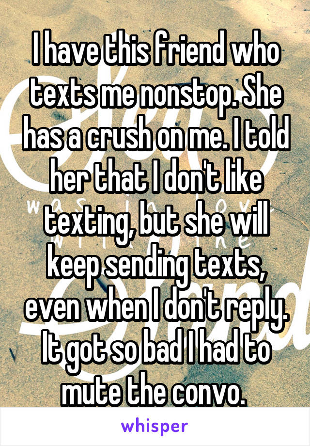 I have this friend who texts me nonstop. She has a crush on me. I told her that I don't like texting, but she will keep sending texts, even when I don't reply. It got so bad I had to mute the convo. 