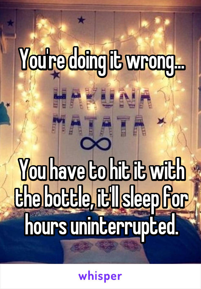 You're doing it wrong...



You have to hit it with the bottle, it'll sleep for hours uninterrupted.