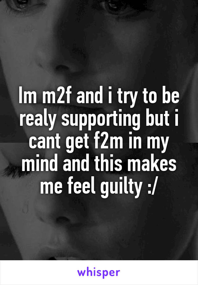 Im m2f and i try to be realy supporting but i cant get f2m in my mind and this makes me feel guilty :/