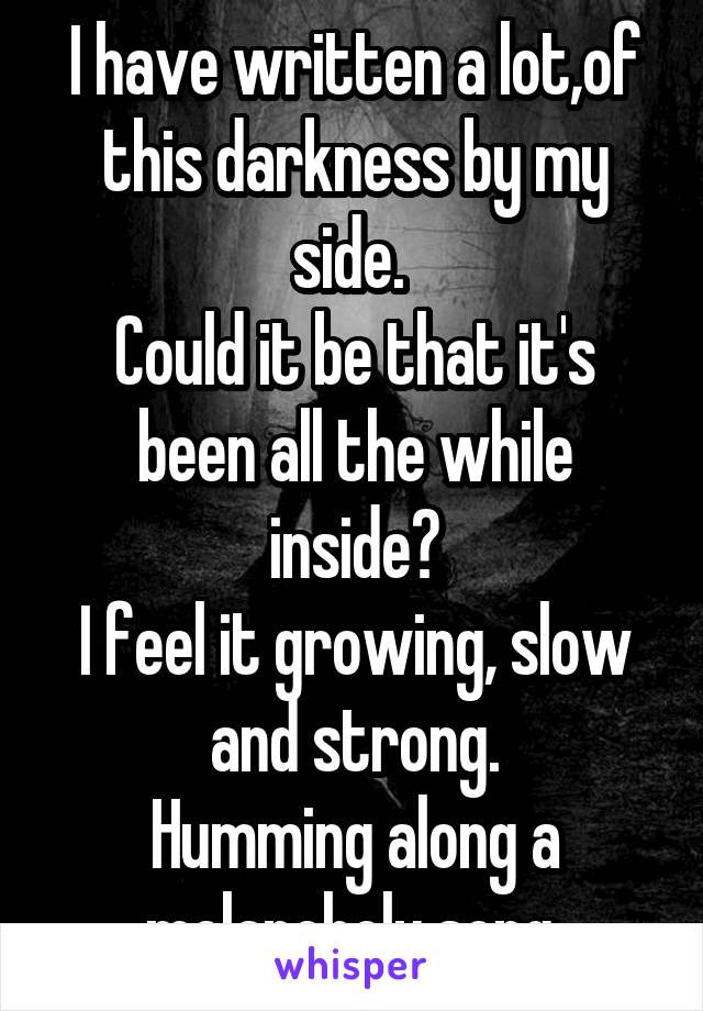 I have written a lot,of this darkness by my side. 
Could it be that it's been all the while inside?
I feel it growing, slow and strong.
Humming along a melancholy song.