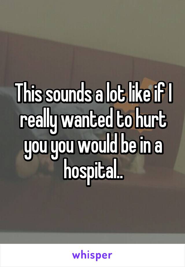 This sounds a lot like if I really wanted to hurt you you would be in a hospital..