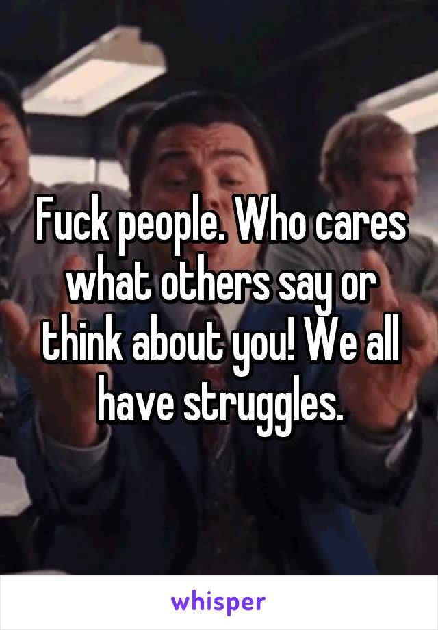 Fuck people. Who cares what others say or think about you! We all have struggles.