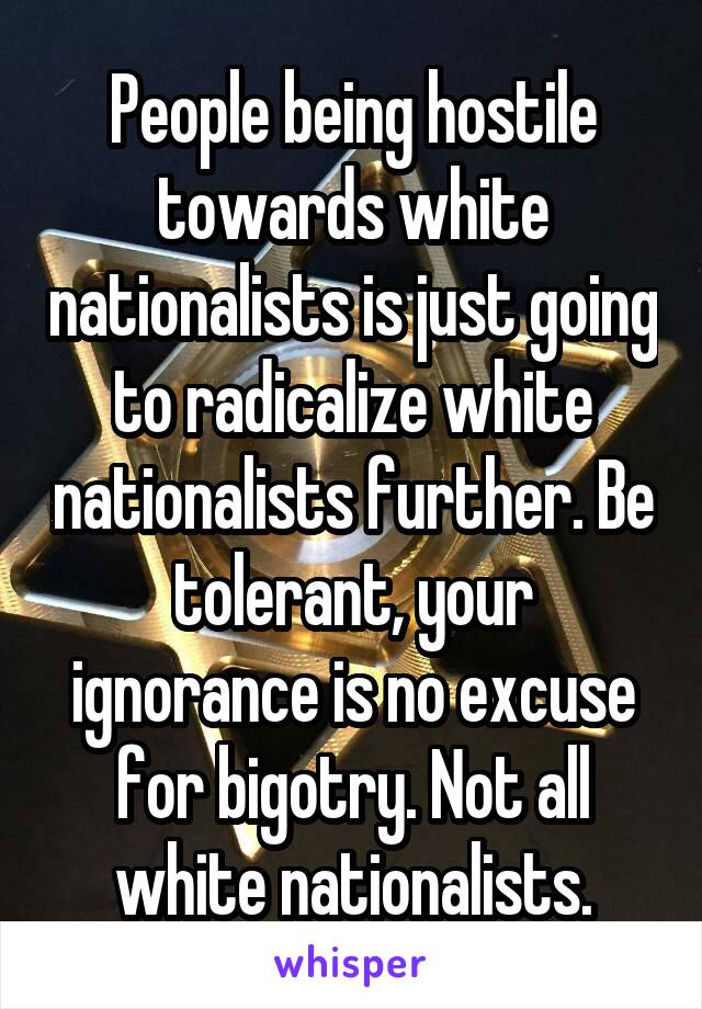 People being hostile towards white nationalists is just going to radicalize white nationalists further. Be tolerant, your ignorance is no excuse for bigotry. Not all white nationalists.