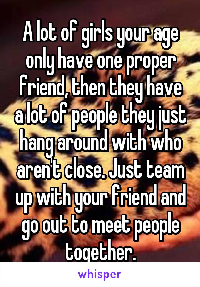 A lot of girls your age only have one proper friend, then they have a lot of people they just hang around with who aren't close. Just team up with your friend and go out to meet people together.