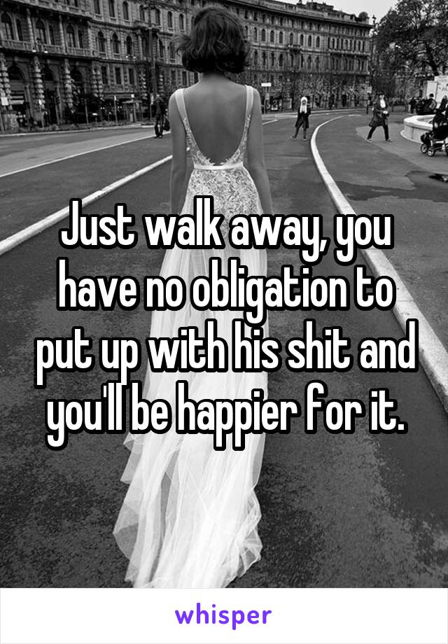 Just walk away, you have no obligation to put up with his shit and you'll be happier for it.