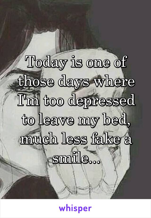 Today is one of those days where I'm too depressed to leave my bed, much less fake a smile...