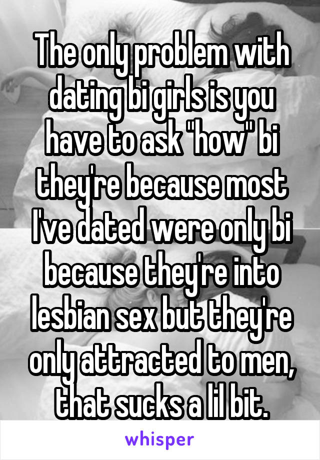 The only problem with dating bi girls is you have to ask "how" bi they're because most I've dated were only bi because they're into lesbian sex but they're only attracted to men, that sucks a lil bit.
