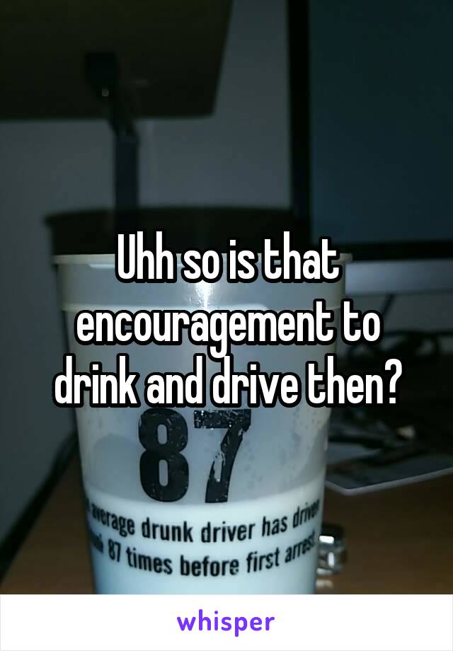 Uhh so is that encouragement to drink and drive then?