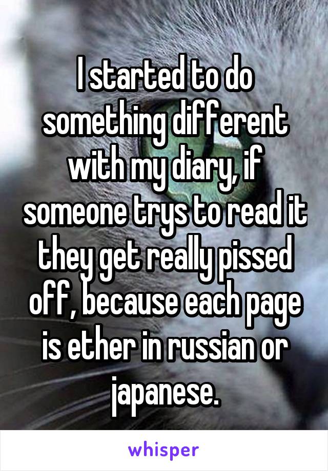 I started to do something different with my diary, if someone trys to read it they get really pissed off, because each page is ether in russian or japanese.