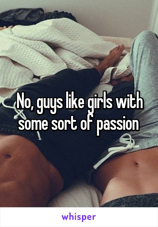 No, guys like girls with some sort of passion 