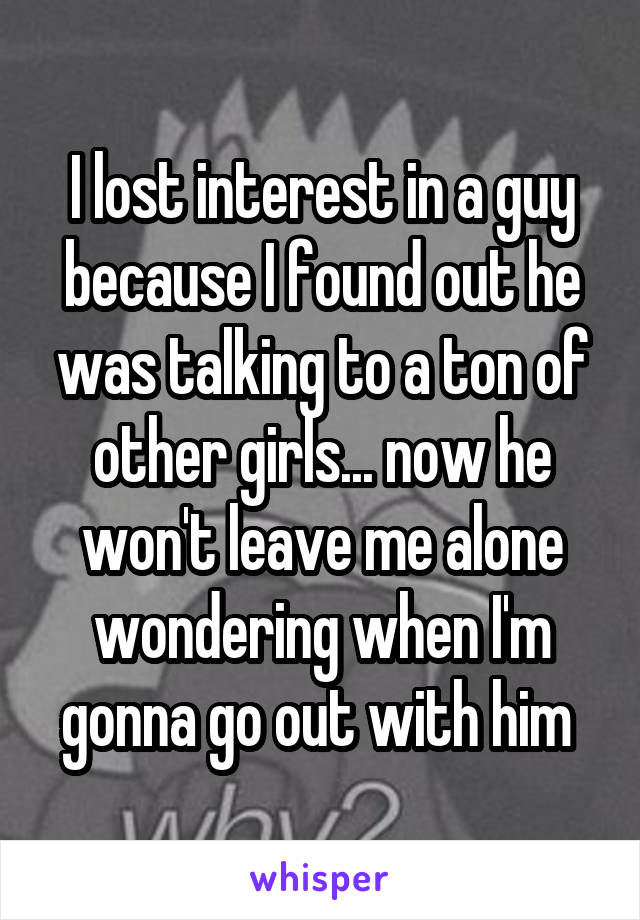 I lost interest in a guy because I found out he was talking to a ton of other girls... now he won't leave me alone wondering when I'm gonna go out with him 