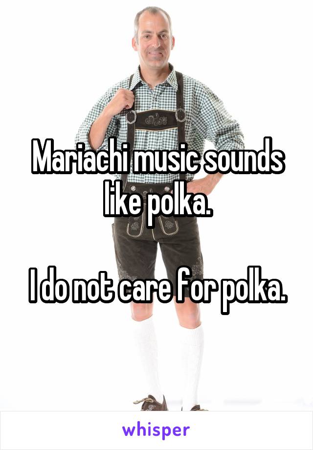 Mariachi music sounds like polka.

I do not care for polka.