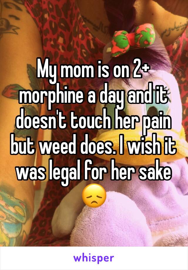 My mom is on 2+ morphine a day and it doesn't touch her pain but weed does. I wish it was legal for her sake 😞